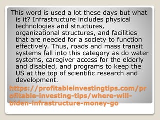 https://profitableinvestingtips.com/pr
ofitable-investing-tips/where-will-
biden-infrastructure-money-go
This word is used a lot these days but what
is it? Infrastructure includes physical
technologies and structures,
organizational structures, and facilities
that are needed for a society to function
effectively. Thus, roads and mass transit
systems fall into this category as do water
systems, caregiver access for the elderly
and disabled, and programs to keep the
US at the top of scientific research and
development.
 