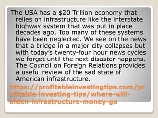 https://profitableinvestingtips.com/pr
ofitable-investing-tips/where-will-
biden-infrastructure-money-go
The USA has a $20 Trillion economy that
relies on infrastructure like the interstate
highway system that was put in place
decades ago. Too many of these systems
have been neglected. We see on the news
that a bridge in a major city collapses but
with today’s twenty-four hour news cycles
we forget until the next disaster happens.
The Council on Foreign Relations provides
a useful review of the sad state of
American infrastructure.
 