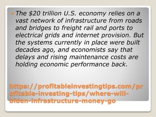 https://profitableinvestingtips.com/pr
ofitable-investing-tips/where-will-
biden-infrastructure-money-go
 The $20 trillion U.S. economy relies on a
vast network of infrastructure from roads
and bridges to freight rail and ports to
electrical grids and internet provision. But
the systems currently in place were built
decades ago, and economists say that
delays and rising maintenance costs are
holding economic performance back.
 