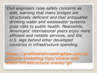 https://profitableinvestingtips.com/pr
ofitable-investing-tips/where-will-
biden-infrastructure-money-go
Civil engineers raise safety concerns as
well, warning that many bridges are
structurally deficient and that antiquated
drinking water and wastewater systems
pose risks to public health. Meanwhile,
Americans’ international peers enjoy more
efficient and reliable services, and the
U.S. lags behind other developed
countries in infrastructure spending.
 