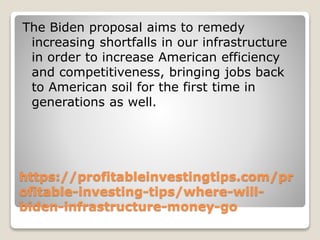 https://profitableinvestingtips.com/pr
ofitable-investing-tips/where-will-
biden-infrastructure-money-go
The Biden proposal aims to remedy
increasing shortfalls in our infrastructure
in order to increase American efficiency
and competitiveness, bringing jobs back
to American soil for the first time in
generations as well.
 