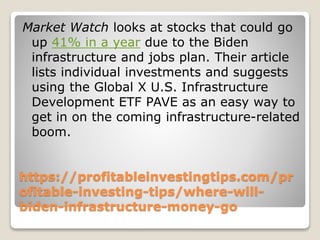 https://profitableinvestingtips.com/pr
ofitable-investing-tips/where-will-
biden-infrastructure-money-go
Market Watch looks at stocks that could go
up 41% in a year due to the Biden
infrastructure and jobs plan. Their article
lists individual investments and suggests
using the Global X U.S. Infrastructure
Development ETF PAVE as an easy way to
get in on the coming infrastructure-related
boom.
 