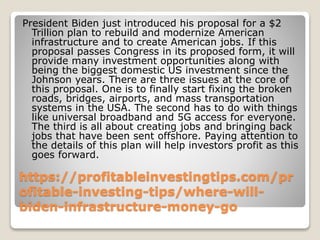 https://profitableinvestingtips.com/pr
ofitable-investing-tips/where-will-
biden-infrastructure-money-go
President Biden just introduced his proposal for a $2
Trillion plan to rebuild and modernize American
infrastructure and to create American jobs. If this
proposal passes Congress in its proposed form, it will
provide many investment opportunities along with
being the biggest domestic US investment since the
Johnson years. There are three issues at the core of
this proposal. One is to finally start fixing the broken
roads, bridges, airports, and mass transportation
systems in the USA. The second has to do with things
like universal broadband and 5G access for everyone.
The third is all about creating jobs and bringing back
jobs that have been sent offshore. Paying attention to
the details of this plan will help investors profit as this
goes forward.
 