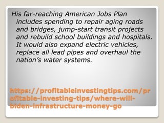 https://profitableinvestingtips.com/pr
ofitable-investing-tips/where-will-
biden-infrastructure-money-go
His far-reaching American Jobs Plan
includes spending to repair aging roads
and bridges, jump-start transit projects
and rebuild school buildings and hospitals.
It would also expand electric vehicles,
replace all lead pipes and overhaul the
nation’s water systems.
 