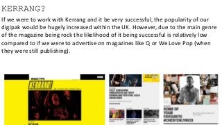 KERRANG?
If we were to work with Kerrang and it be very successful, the popularity of our
digipak would be hugely increased within the UK. However, due to the main genre
of the magazine being rock the likelihood of it being successful is relatively low
compared to if we were to advertise on magazines like Q or We Love Pop (when
they were still publishing).
 