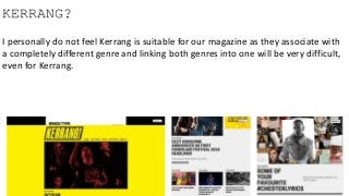 KERRANG?
I personally do not feel Kerrang is suitable for our magazine as they associate with
a completely different genre and linking both genres into one will be very difficult,
even for Kerrang.
 