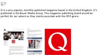 Q?
Q is a very popular, monthly published magazine based in the United Kingdom. It’s
published is the Bauer Media Group. This magazine publishing brand would be
perfect for our advert as they mainly associate with the POP genre.
 