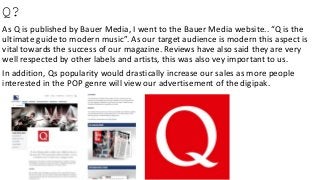 Q?
As Q is published by Bauer Media, I went to the Bauer Media website.. “Q is the
ultimate guide to modern music”. As our target audience is modern this aspect is
vital towards the success of our magazine. Reviews have also said they are very
well respected by other labels and artists, this was also vey important to us.
In addition, Qs popularity would drastically increase our sales as more people
interested in the POP genre will view our advertisement of the digipak.
 