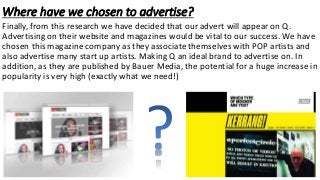 Where have we chosen to advertise?
Finally, from this research we have decided that our advert will appear on Q.
Advertising on their website and magazines would be vital to our success. We have
chosen this magazine company as they associate themselves with POP artists and
also advertise many start up artists. Making Q an ideal brand to advertise on. In
addition, as they are published by Bauer Media, the potential for a huge increase in
popularity is very high (exactly what we need!)
 