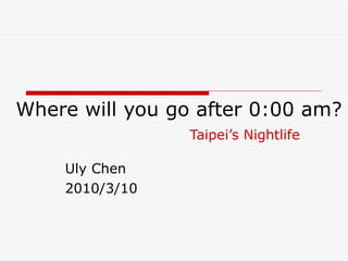 Where will you go after 0:00 am? Taipei’s Nightlife Uly Chen 2010/3/10 