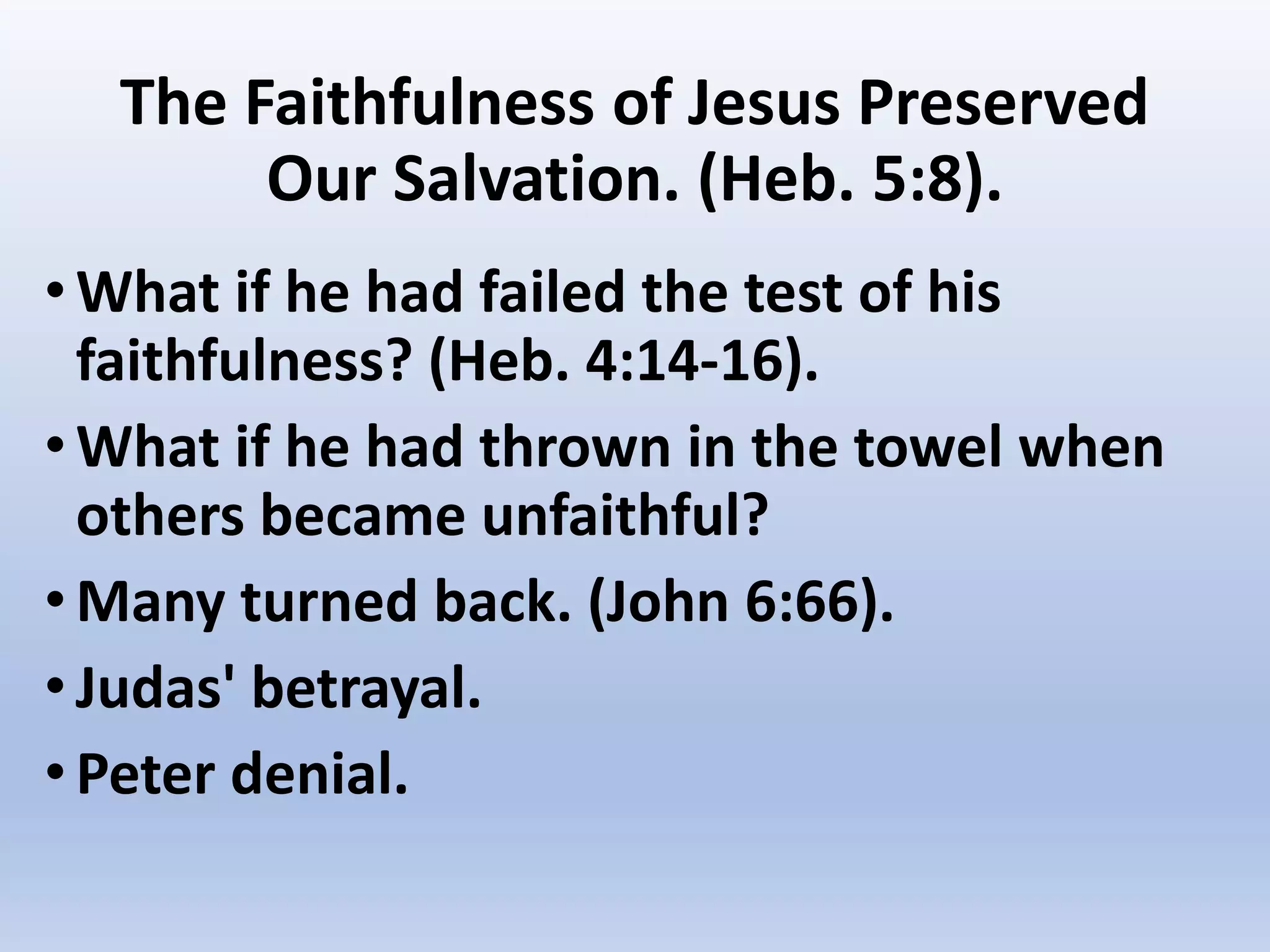 The Faithfulness of Jesus Preserved
Our Salvation. (Heb. 5:8).
•What if he had failed the test of his
faithfulness? (Heb. 4:14-16).
•What if he had thrown in the towel when
others became unfaithful?
•Many turned back. (John 6:66).
•Judas' betrayal.
•Peter denial.
 