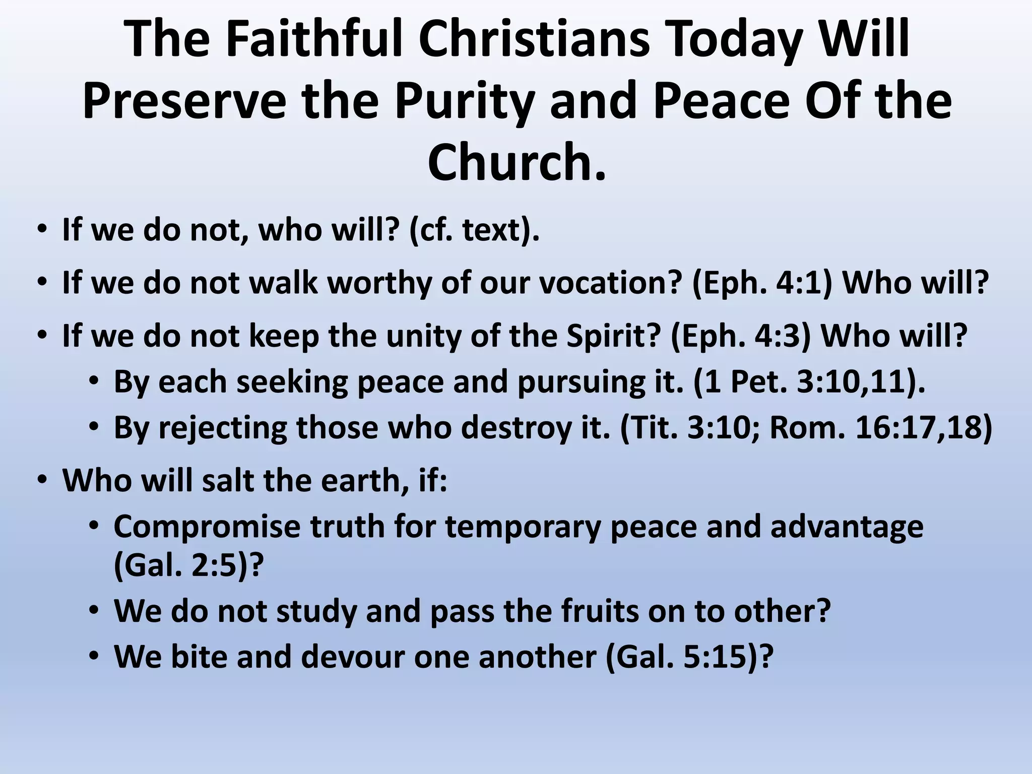 The Faithful Christians Today Will
Preserve the Purity and Peace Of the
Church.
• If we do not, who will? (cf. text).
• If we do not walk worthy of our vocation? (Eph. 4:1) Who will?
• If we do not keep the unity of the Spirit? (Eph. 4:3) Who will?
• By each seeking peace and pursuing it. (1 Pet. 3:10,11).
• By rejecting those who destroy it. (Tit. 3:10; Rom. 16:17,18)
• Who will salt the earth, if:
• Compromise truth for temporary peace and advantage
(Gal. 2:5)?
• We do not study and pass the fruits on to other?
• We bite and devour one another (Gal. 5:15)?
 
