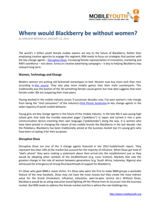 Where would Blackberry be without women?
by GRAHAM BROWN on JANUARY 12, 2012



The world’s 1 billion youth female mobile owners are key to the future of Blackberry. Rather than
employing creative agencies to engage this segment, RIM needs to focus on strategies that partner with
the key change agents – Disruptive Divas. Increasing female representation in innovation, marketing and
RIM’s workforce – not clever, funny or creative advertising campaigns – is key to helping Blackberry stay
relevant long term.

Women, Technology and Change

Modern women are putting old fashioned stereotypes to bed. Women now buy more tech than men
according to this source. They also play more mobile games than their male counterparts. This
traditionally was the bastion of the 30 something female casual gamer but new data suggests that even
female under 30s are outpacing their male peers.

Having worked in the mobile industry across 3 successive decades now, I’ve seen women’s role change
from being the “end consumers” of the industry’s Pink Phone Syndrome to key change agents in the
wider tapestry of youth mobile behavior.

Young girls are key change agents in the future of the mobile industry. In the late 90s it was young high
school girls that took the humble executive pager (“pokeberu”) in Japan and turned it into a peer
communication device inventing their own language (“pokekotoba”) along the way. It is women who
have been pivotal in changing the nature of key mobile brands like Blackberry in the last decade. Like
the Pokeberu, Blackberry has been traditionally aimed at the business market but it’s young girls who
have been co-opting it for their purposes.

Disruptive Divas

Disruptive Divas are one of the 3 change agents featured in the 2012 mobileYouth report. They
represent less than 10% of the market but account for the majority of influence. When Divas got hold of
“dad’s phone” they were making a statement about their arrival into the establishment just as they
would by adopting other symbols of the establishment (e.g. Louis Vuitton). Markets that saw the
greatest change in the role of women between generations (e.g. South Africa, Indonesia, Nigeria) also
witnessed the emergence of strong Diva beachheads of support for Blackberry.

It’s Divas who gave BBM a raison d’etre. It’s Divas who were the first to make BBM groups a workable
feature of the new handsets. Divas may not have the most money but they create the most indirect
value for the brand (innovation, influence, education, peer-to-peer service etc.) Without Divas,
Blackberry would be an ailing executive brand fighting off the iPhone from its incursion into the business
market. But RIM needs to address the female market and this is where the real challenge lies.


                                                                              http://www.mobileyouth.org
 