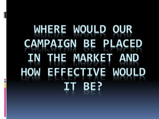 WHERE WOULD OUR
CAMPAIGN BE PLACED
IN THE MARKET AND
HOW EFFECTIVE WOULD
IT BE?
 