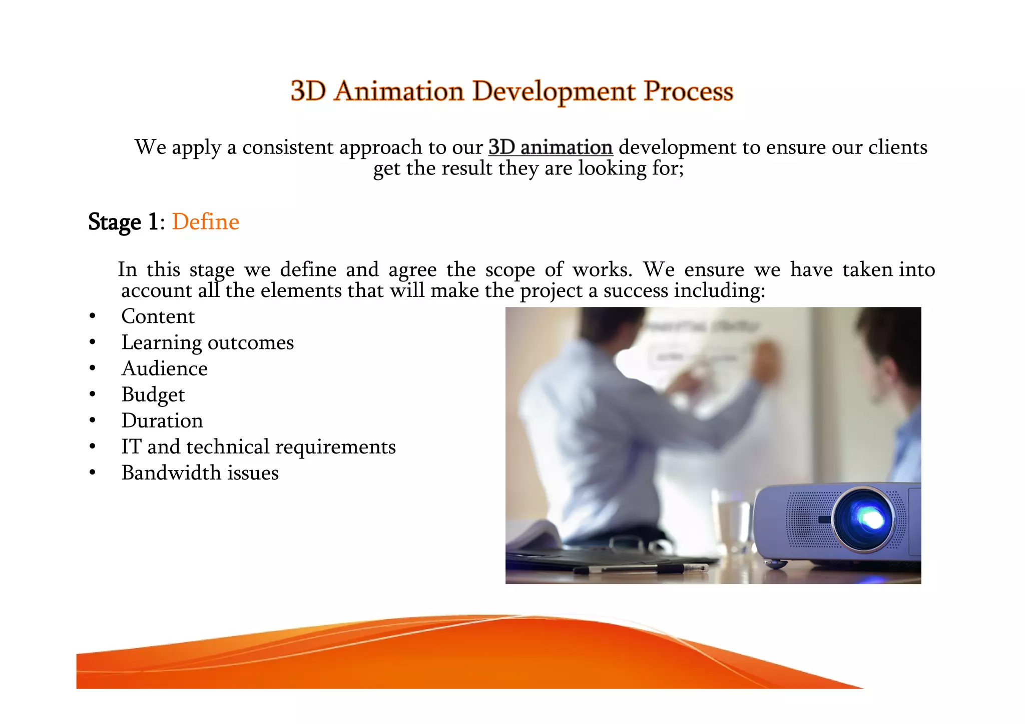 3D Animation Development Process
We apply a consistent approach to our 3D animation development to ensure our clients
get the result they are looking for;
Stage 1: Define
In this stage we define and agree the scope of works. We ensure we have taken into
account all the elements that will make the project a success including:
• Content
• Learning outcomes
• Audience
• Budget
• Duration
• IT and technical requirements
• Bandwidth issues
 