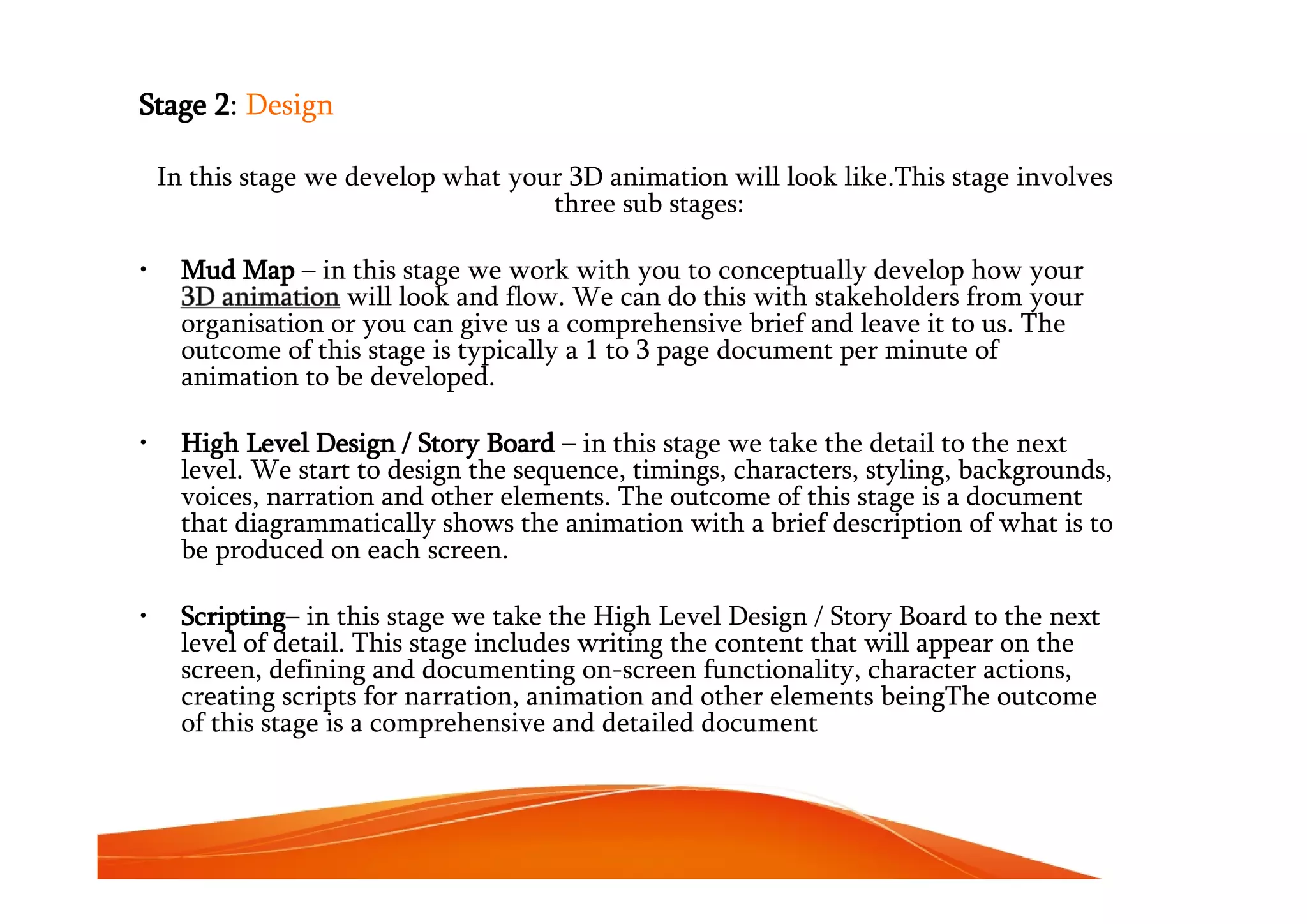 Stage 2: Design
In this stage we develop what your 3D animation will look like.This stage involves
three sub stages:
• Mud Map – in this stage we work with you to conceptually develop how your
3D animation will look and flow. We can do this with stakeholders from your
organisation or you can give us a comprehensive brief and leave it to us. The
outcome of this stage is typically a 1 to 3 page document per minute of
animation to be developed.
• High Level Design / Story Board – in this stage we take the detail to the next
level. We start to design the sequence, timings, characters, styling, backgrounds,
voices, narration and other elements. The outcome of this stage is a document
that diagrammatically shows the animation with a brief description of what is to
be produced on each screen.
• Scripting– in this stage we take the High Level Design / Story Board to the next
level of detail. This stage includes writing the content that will appear on the
screen, defining and documenting on-screen functionality, character actions,
creating scripts for narration, animation and other elements beingThe outcome
of this stage is a comprehensive and detailed document
 