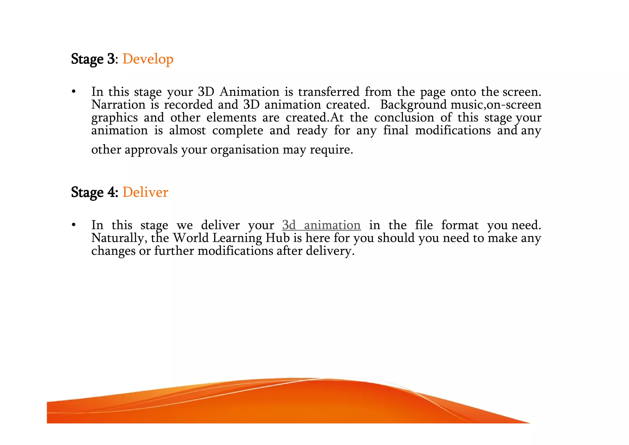 Stage 3: Develop
• In this stage your 3D Animation is transferred from the page onto the screen.
Narration is recorded and 3D animation created. Background music,on-screen
graphics and other elements are created.At the conclusion of this stage your
animation is almost complete and ready for any final modifications and any
other approvals your organisation may require.
Stage 4: Deliver
• In this stage we deliver your 3d animation in the file format you need.
Naturally, the World Learning Hub is here for you should you need to make any
changes or further modifications after delivery.
 