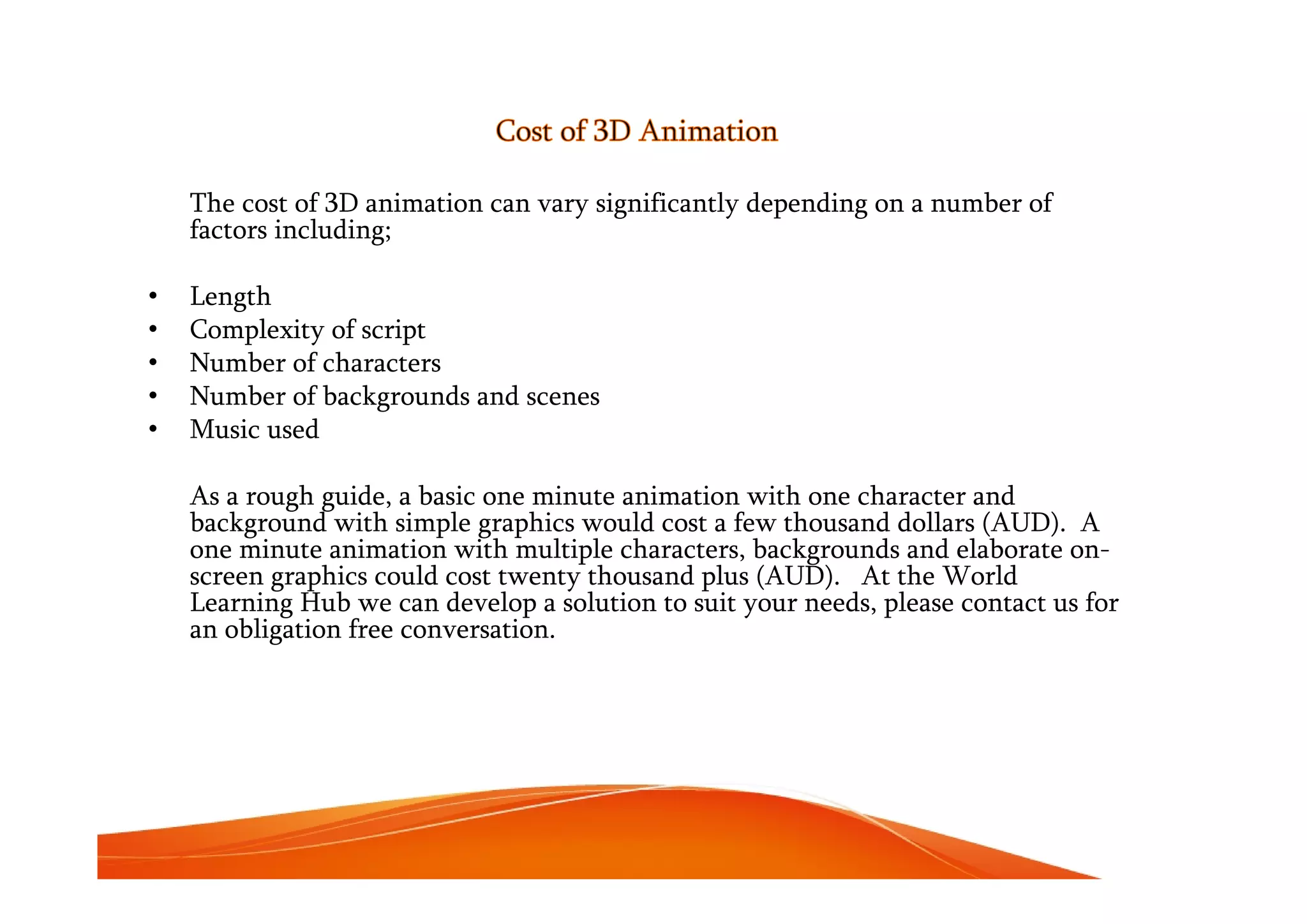 Cost of 3D Animation
The cost of 3D animation can vary significantly depending on a number of
factors including;
• Length
• Complexity of script
• Number of characters
• Number of backgrounds and scenes
• Music used
As a rough guide, a basic one minute animation with one character and
background with simple graphics would cost a few thousand dollars (AUD). A
one minute animation with multiple characters, backgrounds and elaborate on-
screen graphics could cost twenty thousand plus (AUD). At the World
Learning Hub we can develop a solution to suit your needs, please contact us for
an obligation free conversation.
 