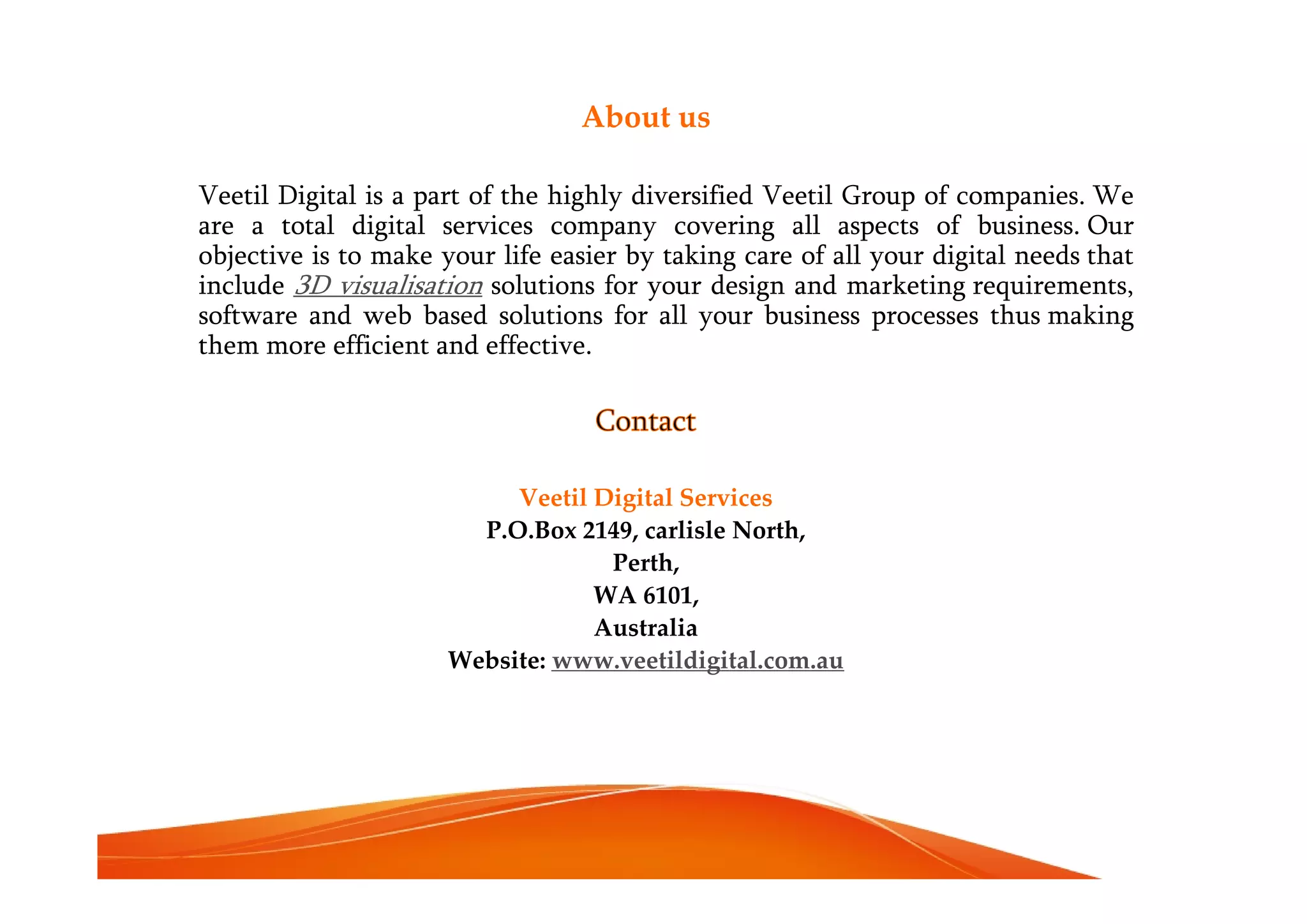 About us
Veetil Digital is a part of the highly diversified Veetil Group of companies. We
are a total digital services company covering all aspects of business. Our
objective is to make your life easier by taking care of all your digital needs that
include 3D visualisation solutions for your design and marketing requirements,
software and web based solutions for all your business processes thus making
them more efficient and effective.
Contact
Veetil Digital Services
P.O.Box 2149, carlisle North,
Perth,
WA 6101,
Australia
Website: www.veetildigital.com.au
 