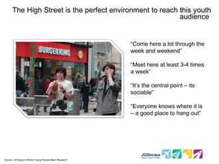 The High Street is the perfect environment to reach this youth
                                                           audience


                                                        “Come here a lot through the
                                                        week and weekend”

                                                        “Meet here at least 3-4 times
                                                        a week”

                                                        “It’s the central point – its
                                                        sociable”

                                                        “Everyone knows where it is
                                                        – a good place to hang out”




* Source :JCDecaux ‘Where Young People Meet’ Research
 