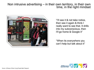 Non intrusive advertising – in their own territory, in their own
                                                  time, in the right mindset



                                                        “I’ll see it & not take notice,
                                                        then see it again & think I
                                                        really want to see that. It drills
                                                        into my subconscious, then
                                                        I’ll go home & Google it”


                                                        “When its everywhere you
                                                        can’t help but talk about it”




* Source :JCDecaux ‘Where Young People Meet’ Research
 