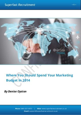 Superfast Recruitment

~1~

Where You Should Spend Your Marketing
Budget In 2014
By Denise Oyston

Phone: 0845-257-0073

|

Web: www.superfastrecruitment.co.uk

Email: support@superfastrecruitment.co.uk

 
