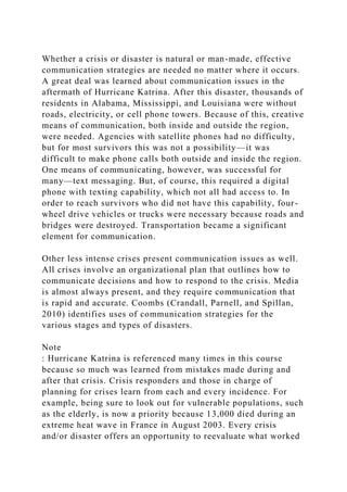 Whether a crisis or disaster is natural or man-made, effective
communication strategies are needed no matter where it occurs.
A great deal was learned about communication issues in the
aftermath of Hurricane Katrina. After this disaster, thousands of
residents in Alabama, Mississippi, and Louisiana were without
roads, electricity, or cell phone towers. Because of this, creative
means of communication, both inside and outside the region,
were needed. Agencies with satellite phones had no difficulty,
but for most survivors this was not a possibility—it was
difficult to make phone calls both outside and inside the region.
One means of communicating, however, was successful for
many—text messaging. But, of course, this required a digital
phone with texting capability, which not all had access to. In
order to reach survivors who did not have this capability, four-
wheel drive vehicles or trucks were necessary because roads and
bridges were destroyed. Transportation became a significant
element for communication.
Other less intense crises present communication issues as well.
All crises involve an organizational plan that outlines how to
communicate decisions and how to respond to the crisis. Media
is almost always present, and they require communication that
is rapid and accurate. Coombs (Crandall, Parnell, and Spillan,
2010) identifies uses of communication strategies for the
various stages and types of disasters.
Note
: Hurricane Katrina is referenced many times in this course
because so much was learned from mistakes made during and
after that crisis. Crisis responders and those in charge of
planning for crises learn from each and every incidence. For
example, being sure to look out for vulnerable populations, such
as the elderly, is now a priority because 13,000 died during an
extreme heat wave in France in August 2003. Every crisis
and/or disaster offers an opportunity to reevaluate what worked
 