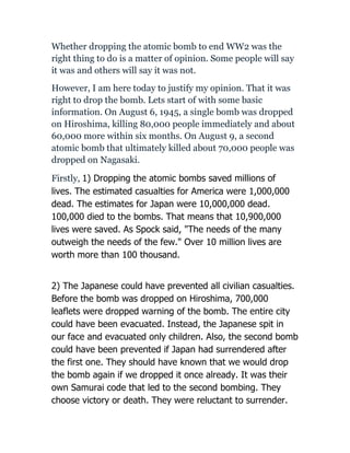 Whether dropping the atomic bomb to end WW2 was the
right thing to do is a matter of opinion. Some people will say
it was and others will say it was not.
However, I am here today to justify my opinion. That it was
right to drop the bomb. Lets start of with some basic
information. On August 6, 1945, a single bomb was dropped
on Hiroshima, killing 80,000 people immediately and about
60,000 more within six months. On August 9, a second
atomic bomb that ultimately killed about 70,000 people was
dropped on Nagasaki.

Firstly, 1) Dropping the atomic bombs saved millions of
lives. The estimated casualties for America were 1,000,000
dead. The estimates for Japan were 10,000,000 dead.
100,000 died to the bombs. That means that 10,900,000
lives were saved. As Spock said, "The needs of the many
outweigh the needs of the few." Over 10 million lives are
worth more than 100 thousand.


2) The Japanese could have prevented all civilian casualties.
Before the bomb was dropped on Hiroshima, 700,000
leaflets were dropped warning of the bomb. The entire city
could have been evacuated. Instead, the Japanese spit in
our face and evacuated only children. Also, the second bomb
could have been prevented if Japan had surrendered after
the first one. They should have known that we would drop
the bomb again if we dropped it once already. It was their
own Samurai code that led to the second bombing. They
choose victory or death. They were reluctant to surrender.
 