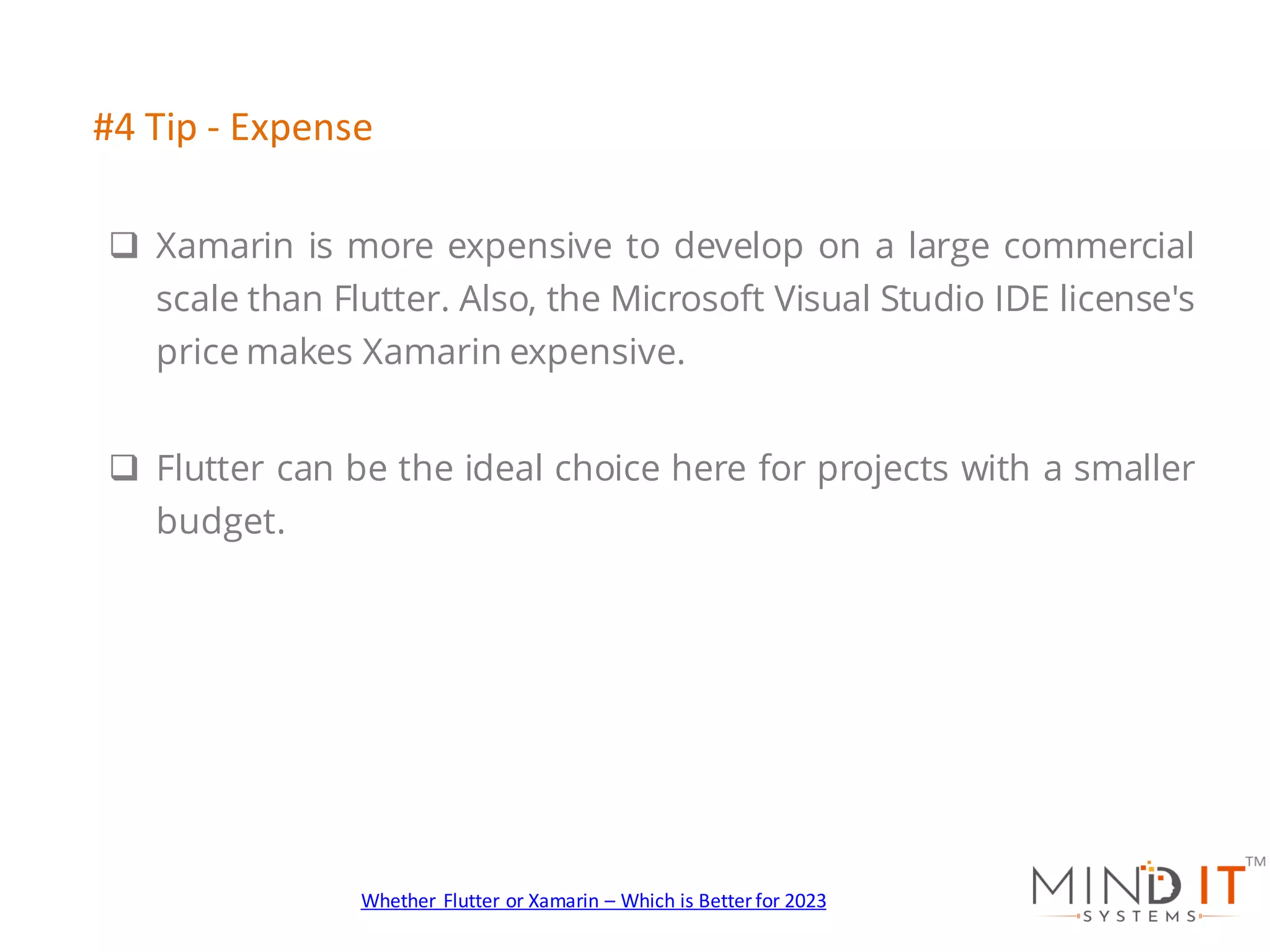 q Xamarin is more expensive to develop on a large commercial
scale than Flutter. Also, the Microsoft Visual Studio IDE license's
price makes Xamarin expensive.
q Flutter can be the ideal choice here for projects with a smaller
budget.
#4 Tip - Expense
Whether Flutter or Xamarin – Which is Better for 2023
 