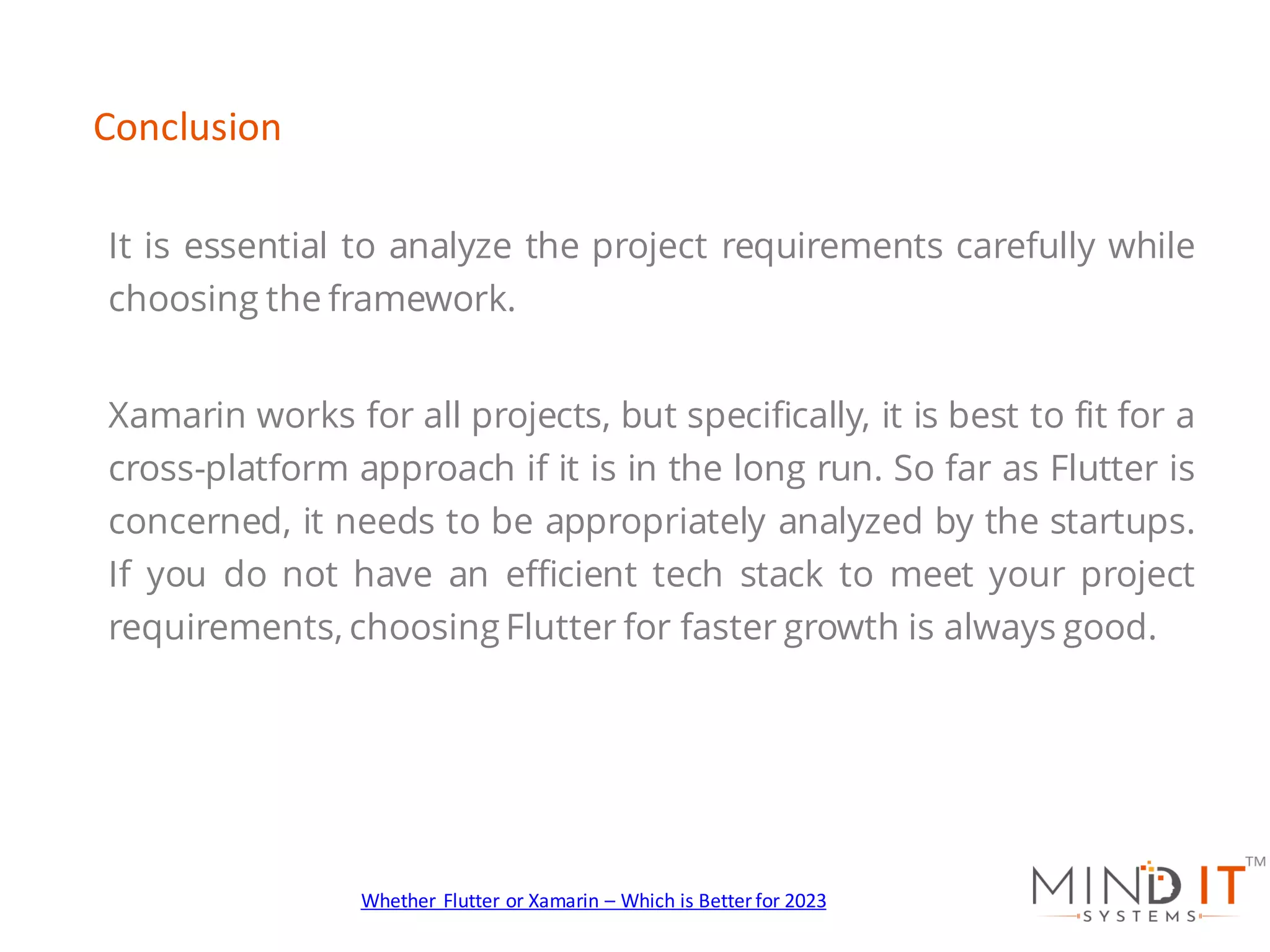 It is essential to analyze the project requirements carefully while
choosing the framework.
Xamarin works for all projects, but specifically, it is best to fit for a
cross-platform approach if it is in the long run. So far as Flutter is
concerned, it needs to be appropriately analyzed by the startups.
If you do not have an efficient tech stack to meet your project
requirements, choosing Flutter for faster growth is always good.
Conclusion
Whether Flutter or Xamarin – Which is Better for 2023
 