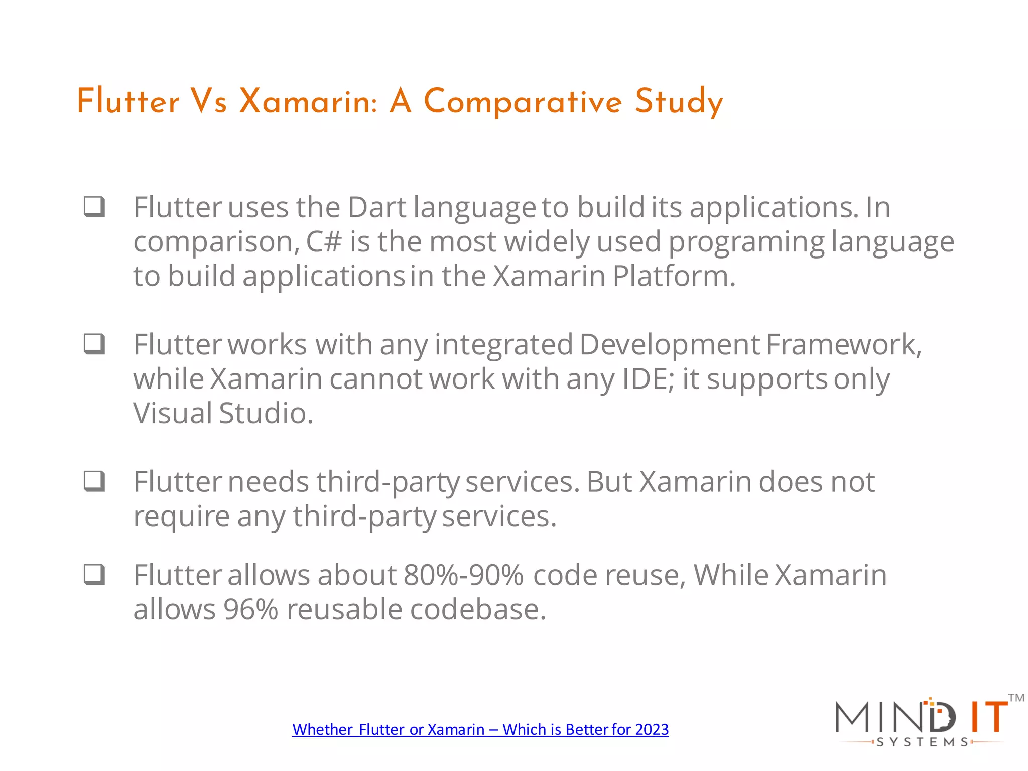 q Flutteruses the Dart languageto build its applications. In
comparison, C# is the most widely used programing language
to build applicationsin the Xamarin Platform.
q Flutterworks with any integrated Development Framework,
while Xamarin cannot work with any IDE; it supports only
Visual Studio.
q Flutterneeds third-party services. But Xamarin does not
require any third-party services.
q Flutterallows about 80%-90% code reuse, While Xamarin
allows 96% reusable codebase.
Flutter Vs Xamarin: A Comparative Study
Whether Flutter or Xamarin – Which is Better for 2023
 