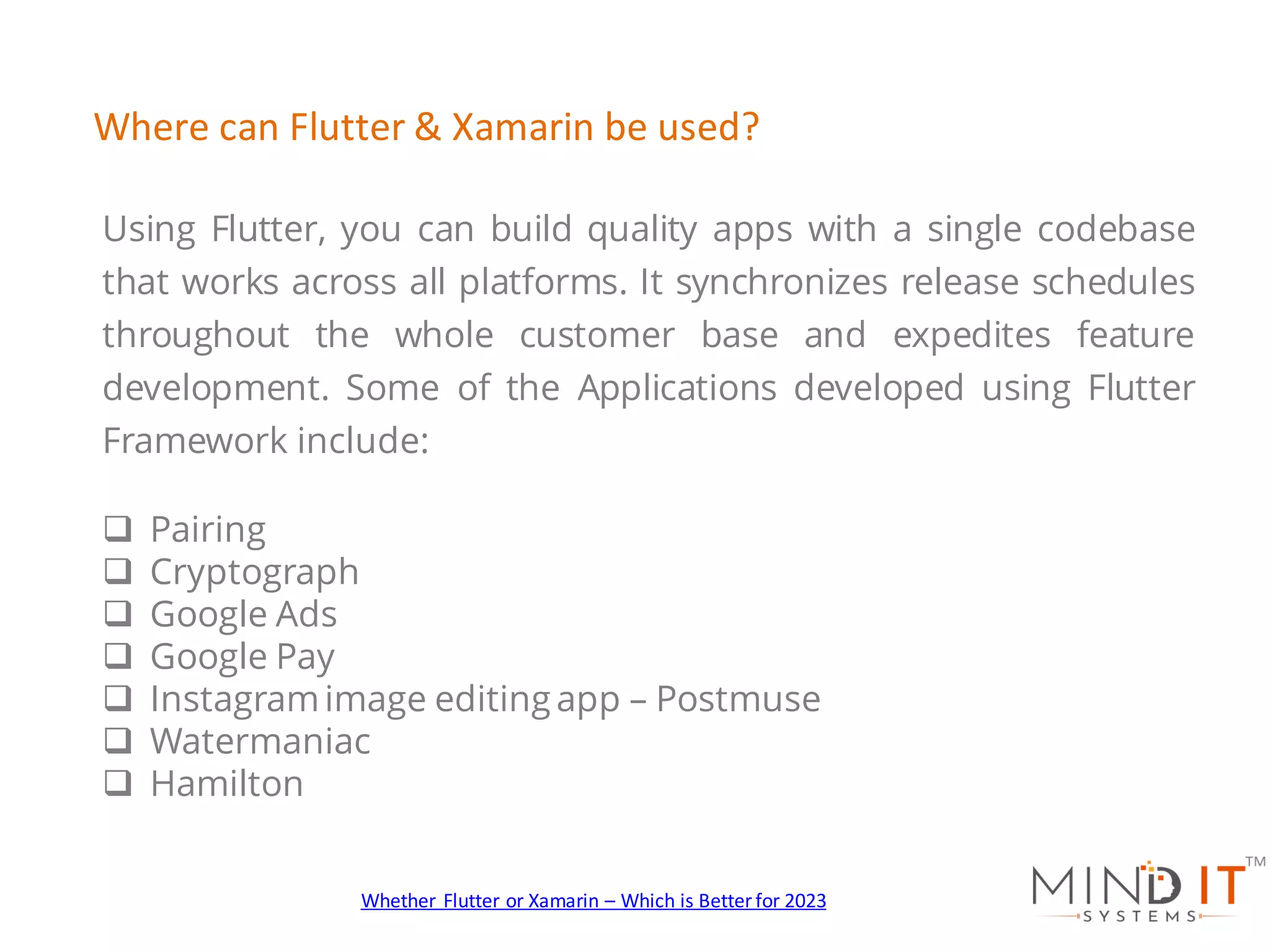 Using Flutter, you can build quality apps with a single codebase
that works across all platforms. It synchronizes release schedules
throughout the whole customer base and expedites feature
development. Some of the Applications developed using Flutter
Framework include:
q Pairing
q Cryptograph
q Google Ads
q Google Pay
q Instagramimage editing app – Postmuse
q Watermaniac
q Hamilton
Where can Flutter & Xamarin be used?
Whether Flutter or Xamarin – Which is Better for 2023
 