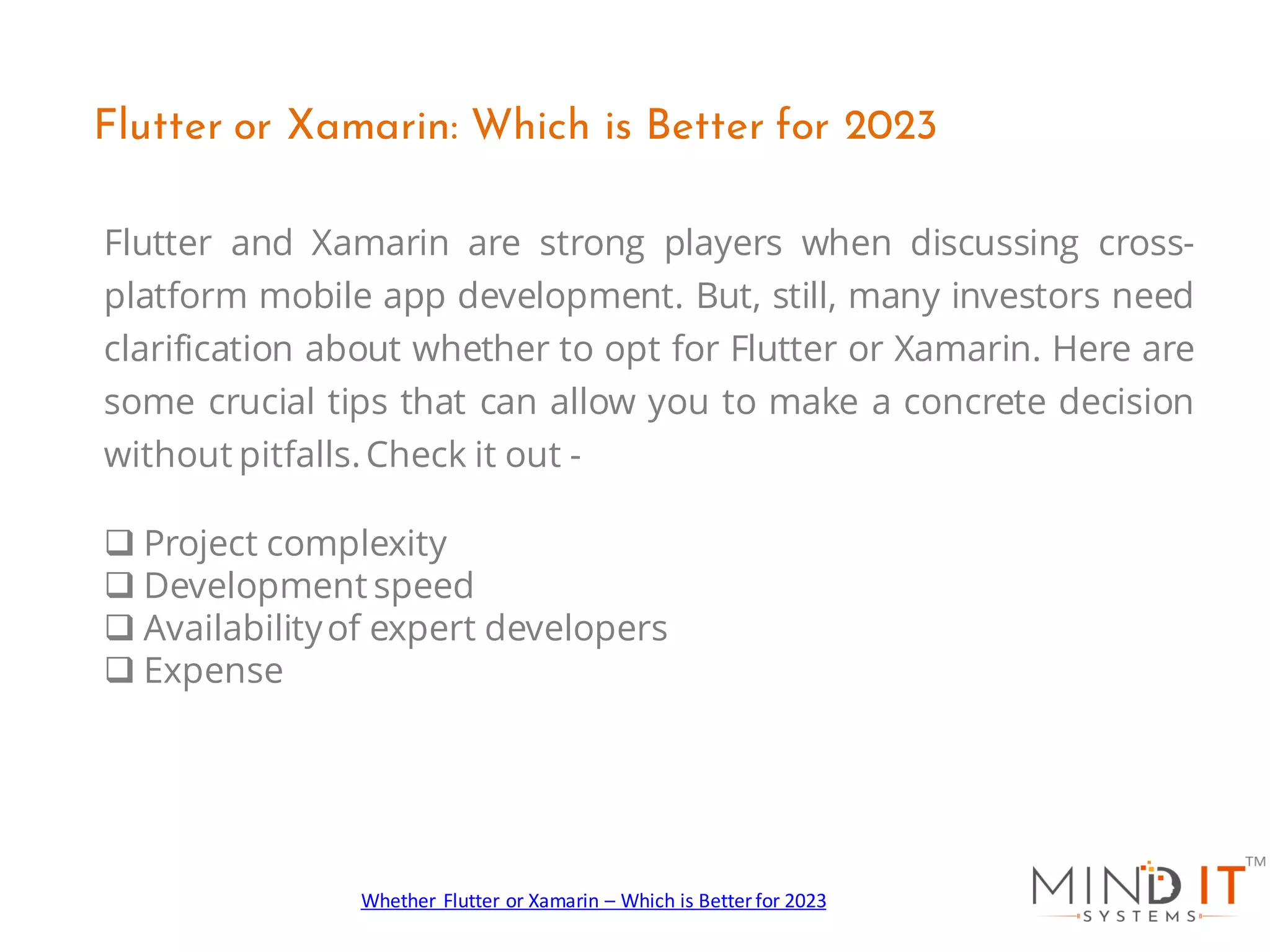 Flutter and Xamarin are strong players when discussing cross-
platform mobile app development. But, still, many investors need
clarification about whether to opt for Flutter or Xamarin. Here are
some crucial tips that can allow you to make a concrete decision
without pitfalls.Check it out -
q Project complexity
q Development speed
q Availabilityof expert developers
q Expense
Flutter or Xamarin: Which is Better for 2023
Whether Flutter or Xamarin – Which is Better for 2023
 
