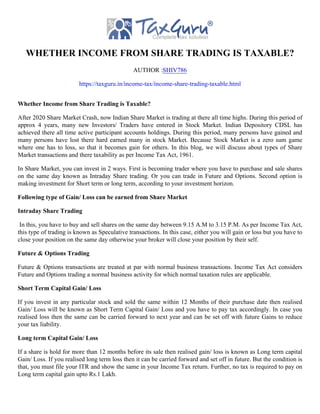 WHETHER INCOME FROM SHARE TRADING IS TAXABLE?
AUTHOR :SHIV786
https://taxguru.in/income-tax/income-share-trading-taxable.html
Whether Income from Share Trading is Taxable?
After 2020 Share Market Crash, now Indian Share Market is trading at there all time highs. During this period of
approx 4 years, many new Investors/ Traders have entered in Stock Market. Indian Depository CDSL has
achieved there all time active participant accounts holdings. During this period, many persons have gained and
many persons have lost there hard earned many in stock Market. Because Stock Market is a zero sum game
where one has to loss, so that it becomes gain for others. In this blog, we will discuss about types of Share
Market transactions and there taxability as per Income Tax Act, 1961.
In Share Market, you can invest in 2 ways. First is becoming trader where you have to purchase and sale shares
on the same day known as Intraday Share trading. Or you can trade in Future and Options. Second option is
making investment for Short term or long term, according to your investment horizon.
Following type of Gain/ Loss can be earned from Share Market
Intraday Share Trading
In this, you have to buy and sell shares on the same day between 9.15 A.M to 3.15 P.M. As per Income Tax Act,
this type of trading is known as Speculative transactions. In this case, either you will gain or loss but you have to
close your position on the same day otherwise your broker will close your position by their self.
Future & Options Trading
Future & Options transactions are treated at par with normal business transactions. Income Tax Act considers
Future and Options trading a normal business activity for which normal taxation rules are applicable.
Short Term Capital Gain/ Loss
If you invest in any particular stock and sold the same within 12 Months of their purchase date then realised
Gain/ Loss will be known as Short Term Capital Gain/ Loss and you have to pay tax accordingly. In case you
realised loss then the same can be carried forward to next year and can be set off with future Gains to reduce
your tax liability.
Long term Capital Gain/ Loss
If a share is hold for more than 12 months before its sale then realised gain/ loss is known as Long term capital
Gain/ Loss. If you realised long term loss then it can be carried forward and set off in future. But the condition is
that, you must file your ITR and show the same in your Income Tax return. Further, no tax is required to pay on
Long term capital gain upto Rs.1 Lakh.
 