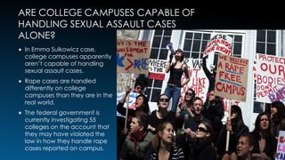 ARE COLLEGE CAMPUSES CAPABLE OF
HANDLING SEXUAL ASSAULT CASES
ALONE?
 In Emma Sulkowicz case,
college campuses apparently
aren’t capable of handling
sexual assault cases.
 Rape cases are handled
differently on college
campuses than they are in the
real world.
 The federal government is
currently investigating 55
colleges on the account that
they may have violated the
law in how they handle rape
cases reported on campus.
5
 