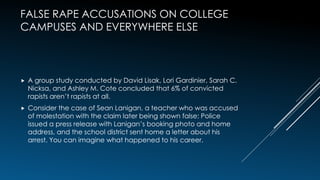 FALSE RAPE ACCUSATIONS ON COLLEGE
CAMPUSES AND EVERYWHERE ELSE
 A group study conducted by David Lisak, Lori Gardinier, Sarah C.
Nicksa, and Ashley M. Cote concluded that 6% of convicted
rapists aren’t rapists at all.
 Consider the case of Sean Lanigan, a teacher who was accused
of molestation with the claim later being shown false: Police
issued a press release with Lanigan’s booking photo and home
address, and the school district sent home a letter about his
arrest. You can imagine what happened to his career.
 