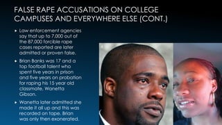 FALSE RAPE ACCUSATIONS ON COLLEGE
CAMPUSES AND EVERYWHERE ELSE (CONT.)
 Law enforcement agencies
say that up to 7,000 out of
the 87,000 forcible rape
cases reported are later
admitted or proven false.
 Brian Banks was 17 and a
top football talent who
spent five years in prison
and five years on probation
for raping his 15 year old
classmate, Wanetta
Gibson.
 Wanetta later admitted she
made it all up and this was
recorded on tape. Brian
was only then exonerated.
6
 