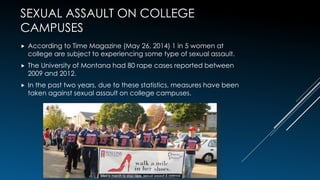 SEXUAL ASSAULT ON COLLEGE
CAMPUSES
 According to Time Magazine (May 26, 2014) 1 in 5 women at
college are subject to experiencing some type of sexual assault.
 The University of Montana had 80 rape cases reported between
2009 and 2012.
 In the past two years, due to these statistics, measures have been
taken against sexual assault on college campuses.
4
 