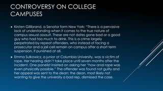 CONTROVERSY ON COLLEGE
CAMPUSES
 Kirsten Gillibrand, a Senator form New York: “There is a pervasive
lack of understanding when it comes to the true nature of
campus sexual assault. These are not dates gone bad or a good
guy who had too much to drink. This is a crime largely
perpetrated by repeat offenders, who instead of facing a
prosecutor and a jail cell remain on campus after a short term
suspension, if punished at all.
 Emma Sulkowicz, a junior at Columbia University, was a victim of
rape. Her hearing didn’t take place until seven months after the
incident. One panelist insisted on asking her “how anal rape was
even physically possible.” The offender was found not guilty and
her appeal was sent to the dean; the dean, most likely not
wanting to give the university a bad rep, dismissed the case.
 