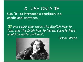 C. USE ONLY IF
Use 'if' to introduce a condition in a
conditional sentence. .

“If one could only teach the English how to
talk, and the Irish how to listen, society here
would be quite civilized”. 
                                    Oscar Wilde
 