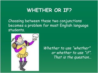 WHETHER OR IF?

Choosing between these two conjunctions
becomes a problem for most English language
students.



                  Whether to use “whether”
                     or whether to use “if”.
                      That is the question…
 