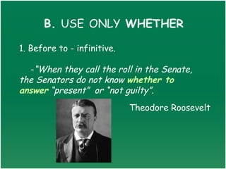 B. USE ONLY WHETHER

1. Before to - infinitive.

  -“When they call the roll in the Senate,
the Senators do not know whether to
answer “present” or “not guilty”.
                             Theodore Roosevelt
 