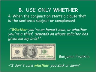B. USE ONLY WHETHER
4. When the conjunction starts a clause that
is the sentence subject or complement.

-“Whether you're an honest man, or whether
you're a thief, depends on whose solicitor has
given me my brief”. 



                             Benjamin Franklin

-”I don´t care whether you sink or swim”
 