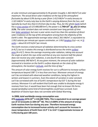 at solar minimum and approximately 0.1% greater (roughly 1.362 kW/m²) at solar
maximum. The actual direct solar irradiance at the top of the atmosphere
fluctuates by about 6.9% during a year (from 1.412 kW/m² in early January to
1.321 kW/m² in early July) due to the Earth's varying distance from the Sun, and
typically by much less than 0.1% from day to day. Thus, for the whole Earth (which
has a cross section of 127,400,000 km²), the power is 1.740×1017 W, plus or minus
3.5%. The solar constant does not remain constant over long periods of time
(see Solar variation), but over a year varies much less than the variation of direct
solar irradiance at the top of the atmosphere arising from the ellipticity of the
Earth's orbit. The approximate average value cited,1.361 kW/m², is equivalent to
1.952 calories per minute per square centimeter, or 1.952 langleys (Ly)—or, in SI
units— about 81.672 kJ/m² per minute.
The Earth receives a total amount of radiation determined by its cross section
(π·RE²), but as it rotates this energy is distributed across the entire surface
area (4·π·RE²). Hence the average incoming solar radiation, taking into account
the angle at which the rays strike and that at any one moment half the planet
does not receive any solar radiation, is one-fourth the solar constant
(approximately 340 W/m²). At any given moment, the amount of solar radiation
received at a location on the Earth's surface depends on the state of the
atmosphere, the location's latitude, and the time of day.”
The amount of solar energy Earth receives for sun is sufficient to increase surface
temperature beyond 100° C in less than one hour. Moreover amount of energy
can’t be correlated with observed weather conditions, being the highest in
winters and lowest in summers. Even the extent of variation in solar constant
can’t be correlated with rise of Earth’s temperature by 0.8° C during the last
century. Moreover it is self-evident that Earth was unable to dissipate energy it
receives from Sun; it would have been hot enough that no known life forms
except (probably) some kind of Extremophiles could have survived. Even
depletion of Ozone layer does not correlate with Global Warming.

 In 2008, total worldwide energy consumption was
474 exajoules (474×1018 J=132,000 TWh). This is equivalent to an average power
use of 15 terawatts (1.504×1013 W). This is 0.009% of the amount of energy
Earth receives from Sun during any year. Therefore increased energy
consumption due to increased human activity can’t account for increase in
mean temperature of Earth from 13.9° C to 14.6° C (approximate increase of
5.4%) during past 100 years.
 