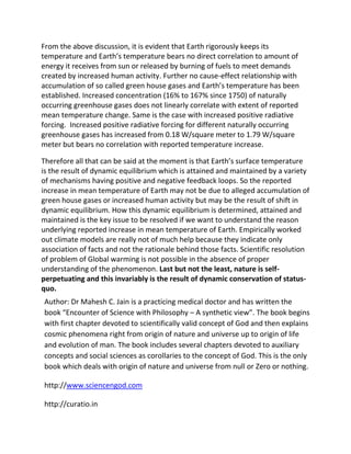 From the above discussion, it is evident that Earth rigorously keeps its
temperature and Earth’s temperature bears no direct correlation to amount of
energy it receives from sun or released by burning of fuels to meet demands
created by increased human activity. Further no cause-effect relationship with
accumulation of so called green house gases and Earth’s temperature has been
established. Increased concentration (16% to 167% since 1750) of naturally
occurring greenhouse gases does not linearly correlate with extent of reported
mean temperature change. Same is the case with increased positive radiative
forcing. Increased positive radiative forcing for different naturally occurring
greenhouse gases has increased from 0.18 W/square meter to 1.79 W/square
meter but bears no correlation with reported temperature increase.

Therefore all that can be said at the moment is that Earth’s surface temperature
is the result of dynamic equilibrium which is attained and maintained by a variety
of mechanisms having positive and negative feedback loops. So the reported
increase in mean temperature of Earth may not be due to alleged accumulation of
green house gases or increased human activity but may be the result of shift in
dynamic equilibrium. How this dynamic equilibrium is determined, attained and
maintained is the key issue to be resolved if we want to understand the reason
underlying reported increase in mean temperature of Earth. Empirically worked
out climate models are really not of much help because they indicate only
association of facts and not the rationale behind those facts. Scientific resolution
of problem of Global warming is not possible in the absence of proper
understanding of the phenomenon. Last but not the least, nature is self-
perpetuating and this invariably is the result of dynamic conservation of status-
quo.
Author: Dr Mahesh C. Jain is a practicing medical doctor and has written the
book “Encounter of Science with Philosophy – A synthetic view”. The book begins
with first chapter devoted to scientifically valid concept of God and then explains
cosmic phenomena right from origin of nature and universe up to origin of life
and evolution of man. The book includes several chapters devoted to auxiliary
concepts and social sciences as corollaries to the concept of God. This is the only
book which deals with origin of nature and universe from null or Zero or nothing.

http://www.sciencengod.com

http://curatio.in
 