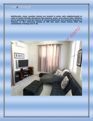 Additionally, many vacation homes are located in quiet, safe neighborhoods or
close to family-friendly attractions like beaches, parks, and cultural sites. Whether
you're planning to visit the historic El Yunque Rainforest, the beautiful beaches of
Vieques, or the charming streets of Old San Juan, these homes offer the
convenience of being near it all.
 