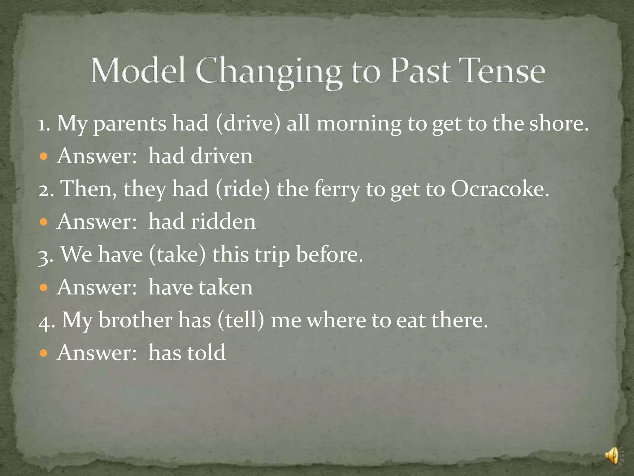 1. My parents had (drive) all morning to get to the shore.
 Answer: had driven
2. Then, they had (ride) the ferry to get to Ocracoke.
 Answer: had ridden
3. We have (take) this trip before.
 Answer: have taken
4. My brother has (tell) me where to eat there.
 Answer: has told
 
