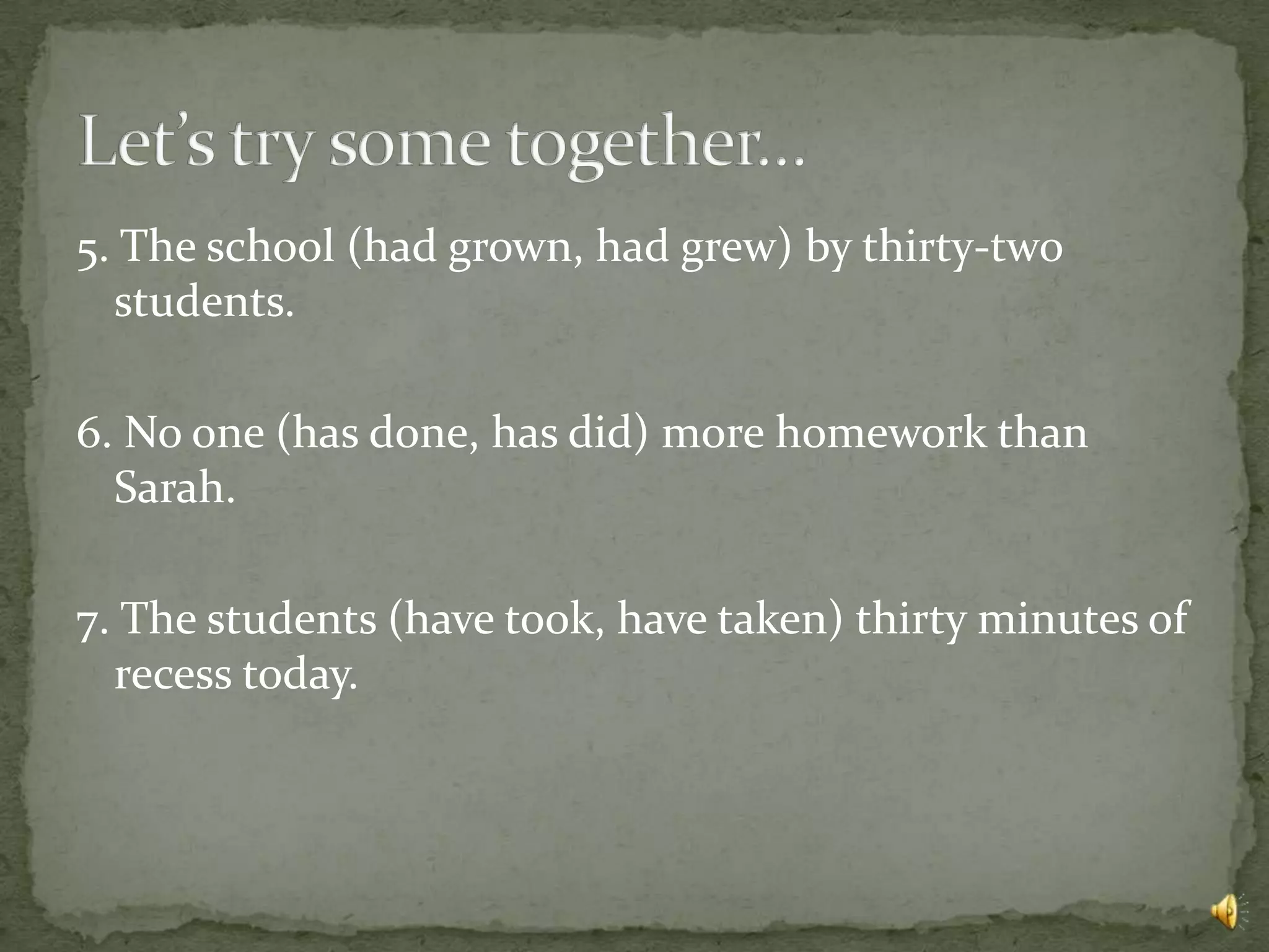5. The school (had grown, had grew) by thirty-two
  students.

6. No one (has done, has did) more homework than
  Sarah.

7. The students (have took, have taken) thirty minutes of
  recess today.
 