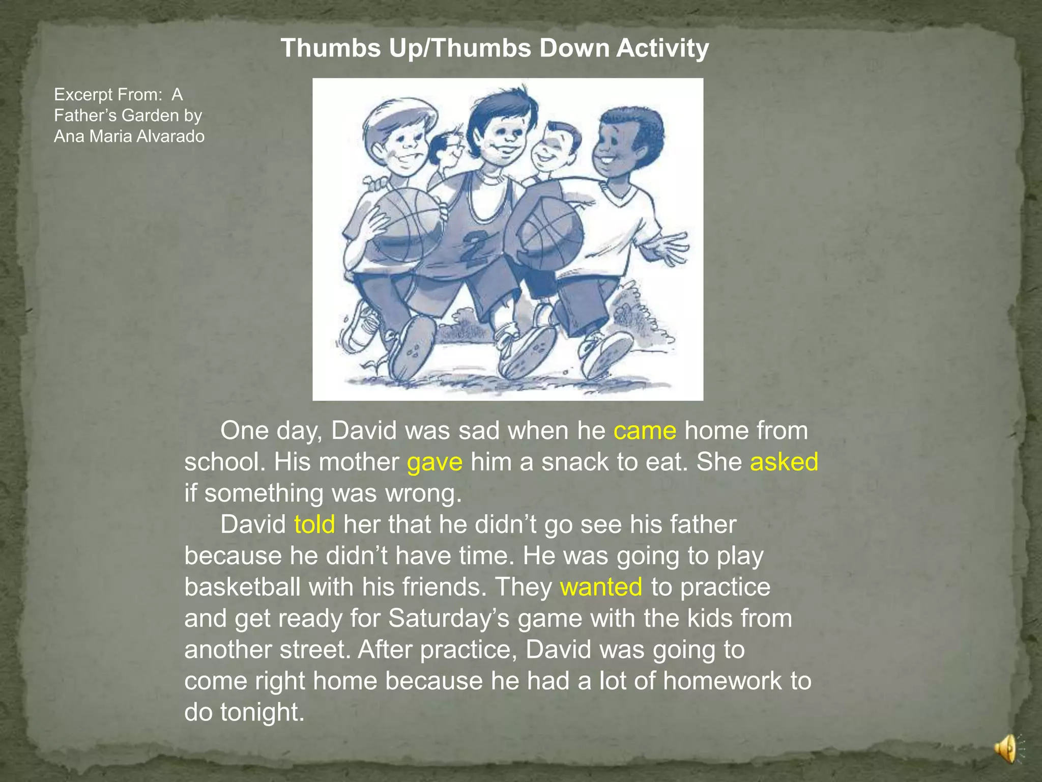 Thumbs Up/Thumbs Down Activity
Excerpt From: A
Father’s Garden by
Ana Maria Alvarado




                   One day, David was sad when he came home from
               school. His mother gave him a snack to eat. She asked
               if something was wrong.
                   David told her that he didn’t go see his father
               because he didn’t have time. He was going to play
               basketball with his friends. They wanted to practice
               and get ready for Saturday’s game with the kids from
               another street. After practice, David was going to
               come right home because he had a lot of homework to
               do tonight.
 