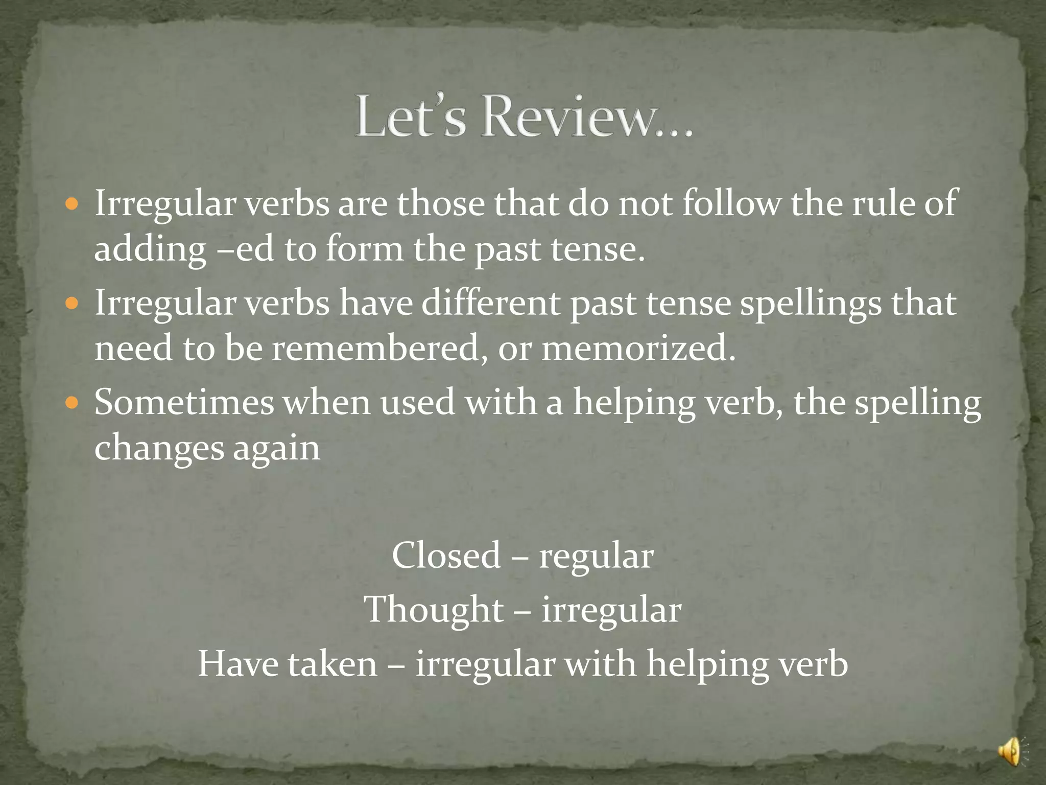  Irregular verbs are those that do not follow the rule of
  adding –ed to form the past tense.
 Irregular verbs have different past tense spellings that
  need to be remembered, or memorized.
 Sometimes when used with a helping verb, the spelling
  changes again

                   Closed – regular
                 Thought – irregular
        Have taken – irregular with helping verb
 